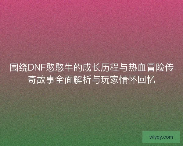 围绕DNF憨憨牛的成长历程与热血冒险传奇故事全面解析与玩家情怀回忆