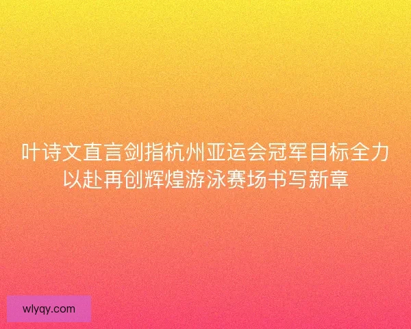 叶诗文直言剑指杭州亚运会冠军目标全力以赴再创辉煌游泳赛场书写新章