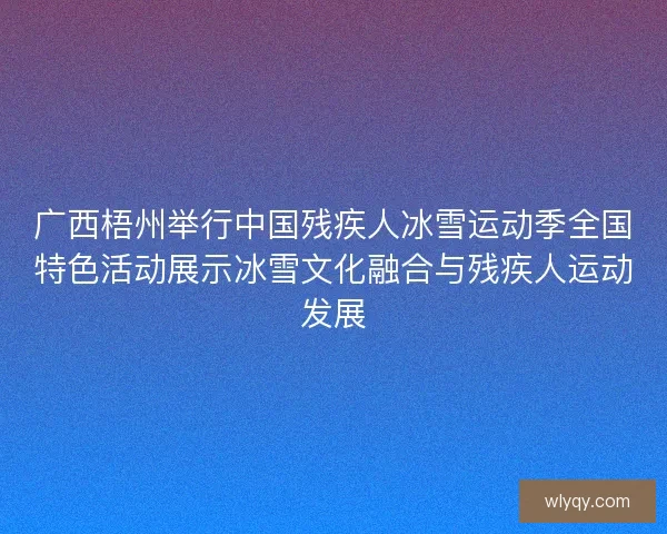 广西梧州举行中国残疾人冰雪运动季全国特色活动展示冰雪文化融合与残疾人运动发展