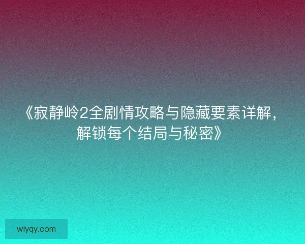《寂静岭2全剧情攻略与隐藏要素详解，解锁每个结局与秘密》